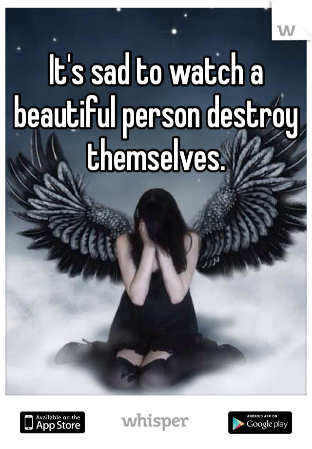 It's sad to watch a beautiful person destroy themselves.