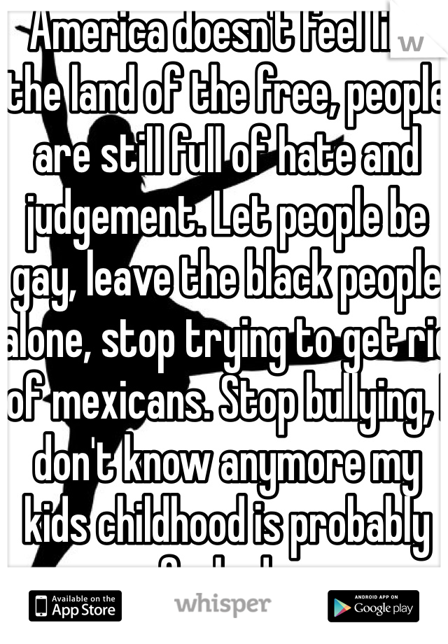 America doesn't feel like the land of the free, people are still full of hate and judgement. Let people be gay, leave the black people alone, stop trying to get rid of mexicans. Stop bullying, I don't know anymore my kids childhood is probably fucked...