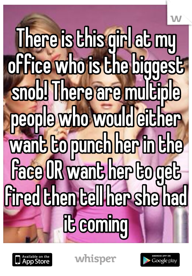 There is this girl at my office who is the biggest snob! There are multiple people who would either want to punch her in the face OR want her to get fired then tell her she had it coming