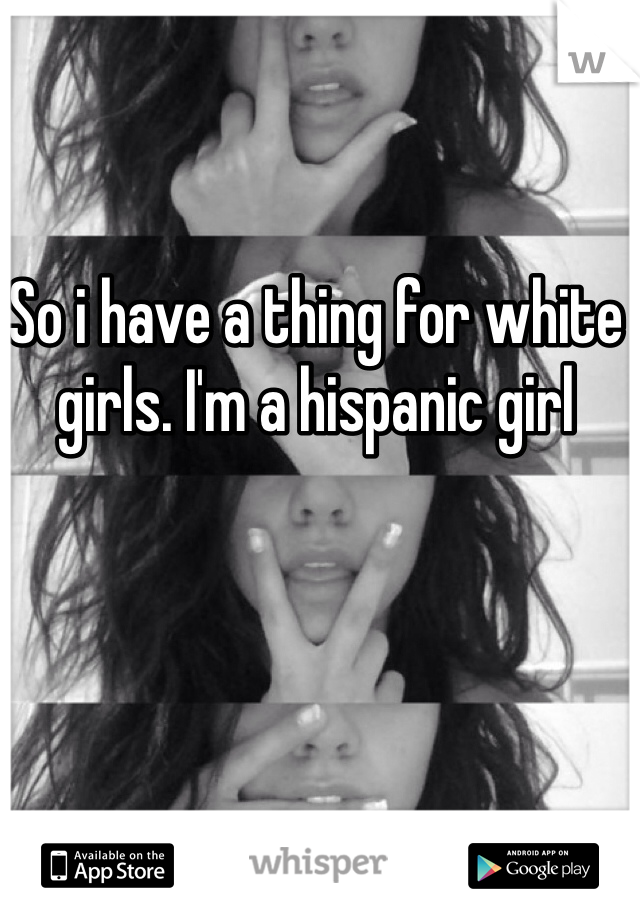 So i have a thing for white girls. I'm a hispanic girl 