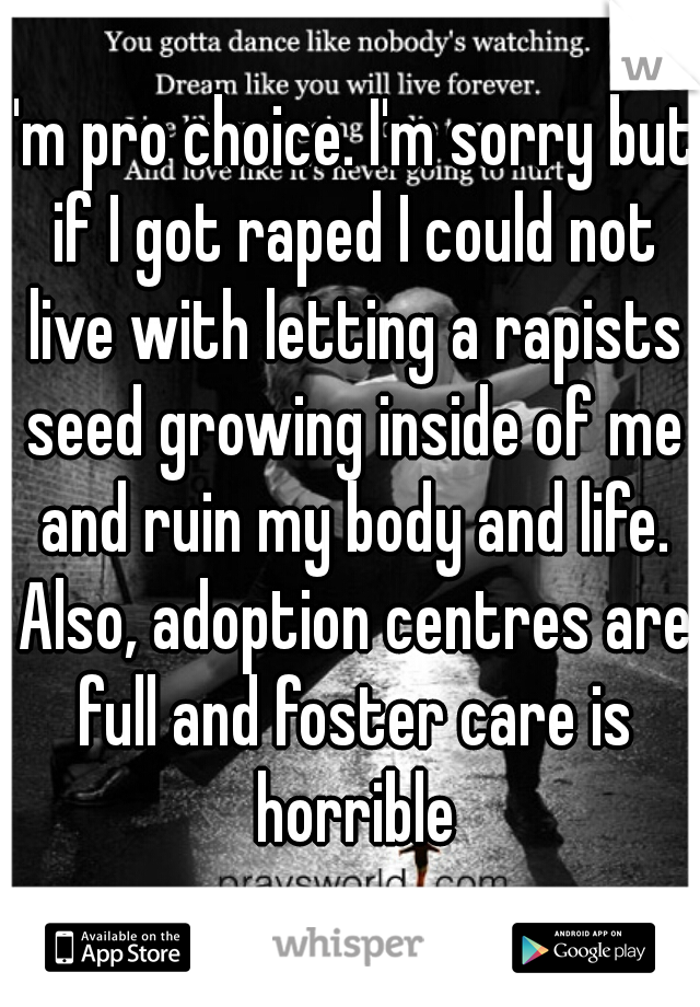 I'm pro choice. I'm sorry but if I got raped I could not live with letting a rapists seed growing inside of me and ruin my body and life. Also, adoption centres are full and foster care is horrible