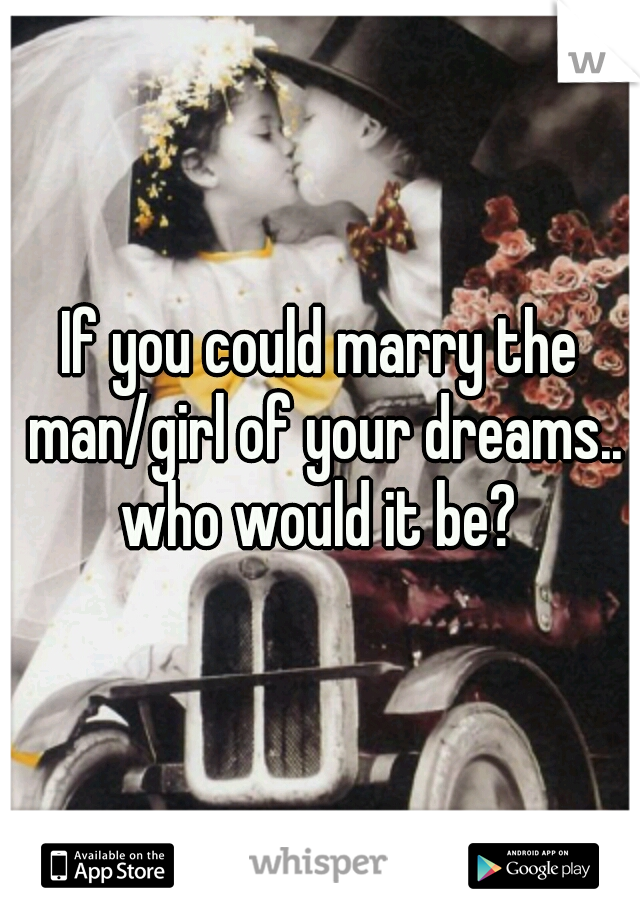 If you could marry the man/girl of your dreams.. who would it be? 