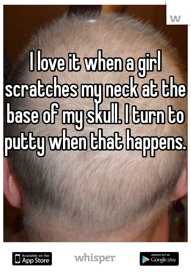 I love it when a girl scratches my neck at the base of my skull. I turn to putty when that happens.