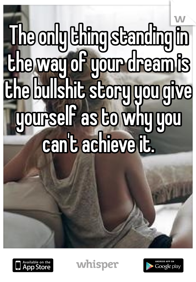 The only thing standing in the way of your dream is the bullshit story you give yourself as to why you can't achieve it.