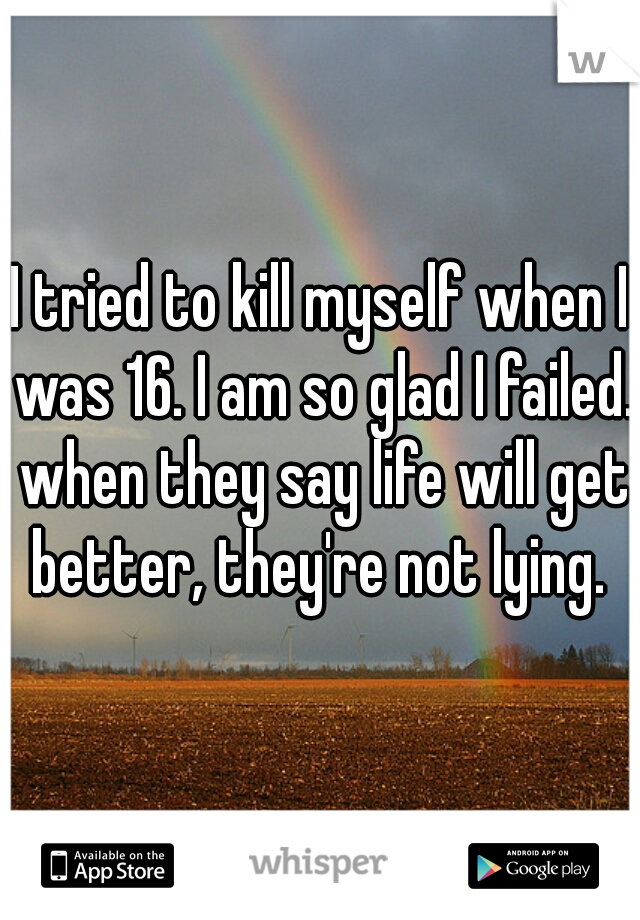 I tried to kill myself when I was 16. I am so glad I failed. when they say life will get better, they're not lying. 