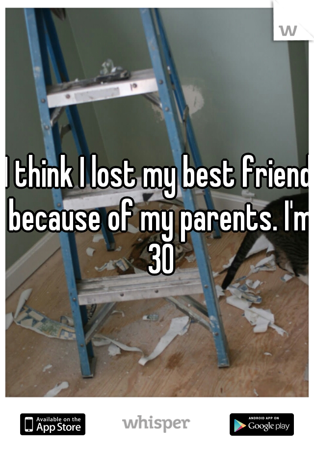 I think I lost my best friend because of my parents. I'm 30