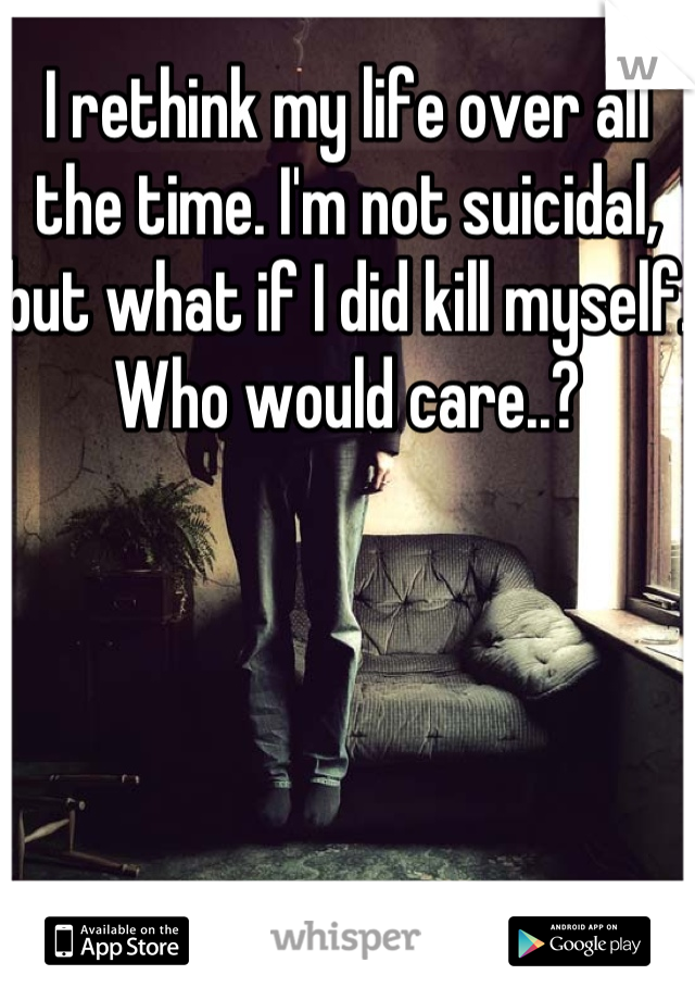 I rethink my life over all the time. I'm not suicidal, but what if I did kill myself. Who would care..?