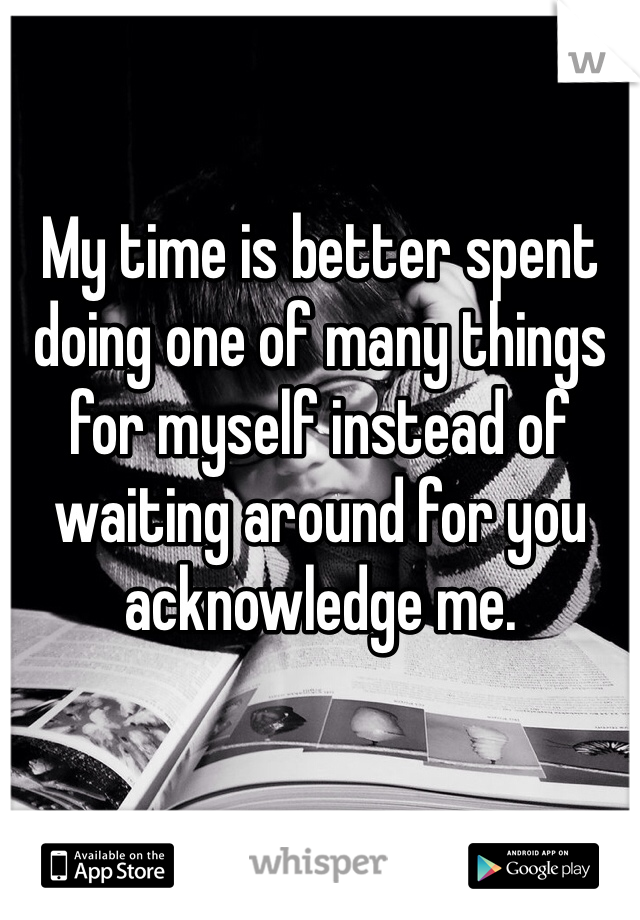 My time is better spent doing one of many things for myself instead of waiting around for you acknowledge me. 
