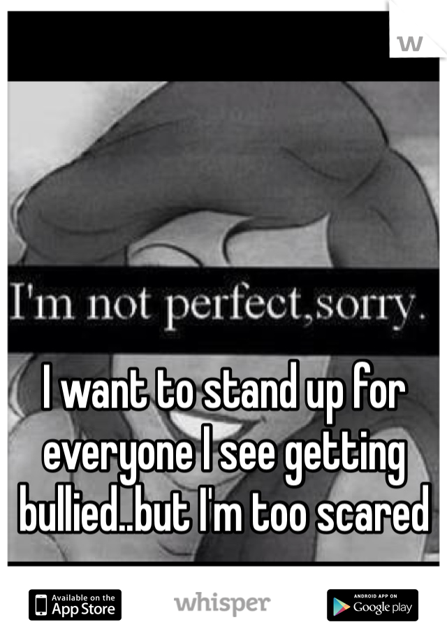I want to stand up for everyone I see getting bullied..but I'm too scared