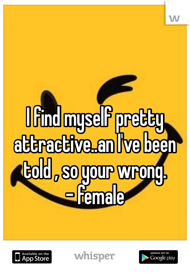 I find myself pretty attractive..an I've been told , so your wrong.           - female 
