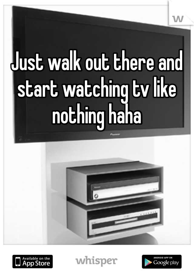 Just walk out there and start watching tv like nothing haha