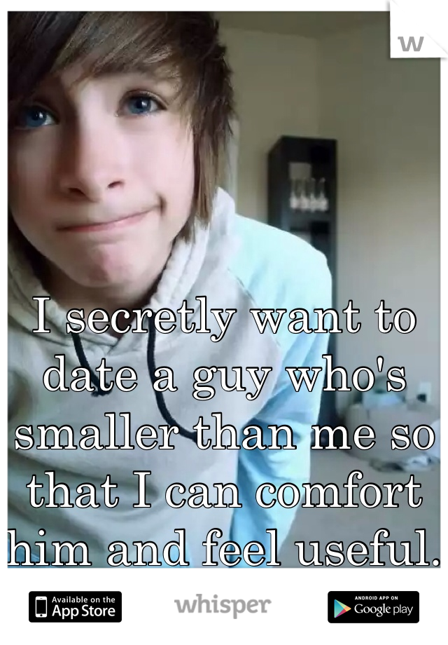 I secretly want to date a guy who's smaller than me so that I can comfort him and feel useful.