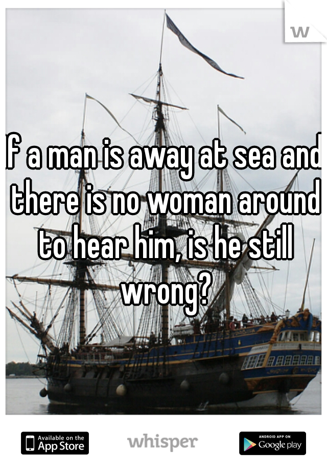 If a man is away at sea and there is no woman around to hear him, is he still wrong?