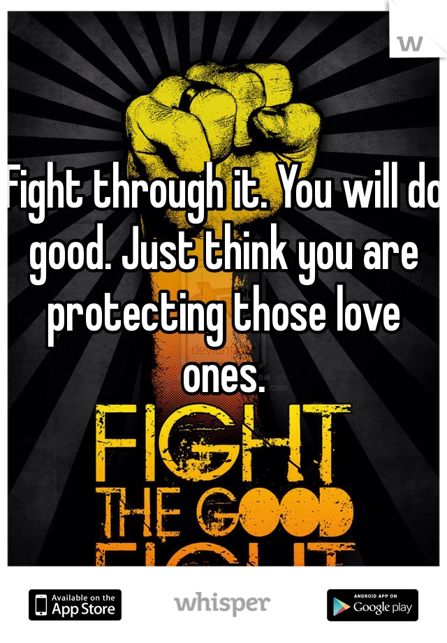 Fight through it. You will do good. Just think you are protecting those love ones.