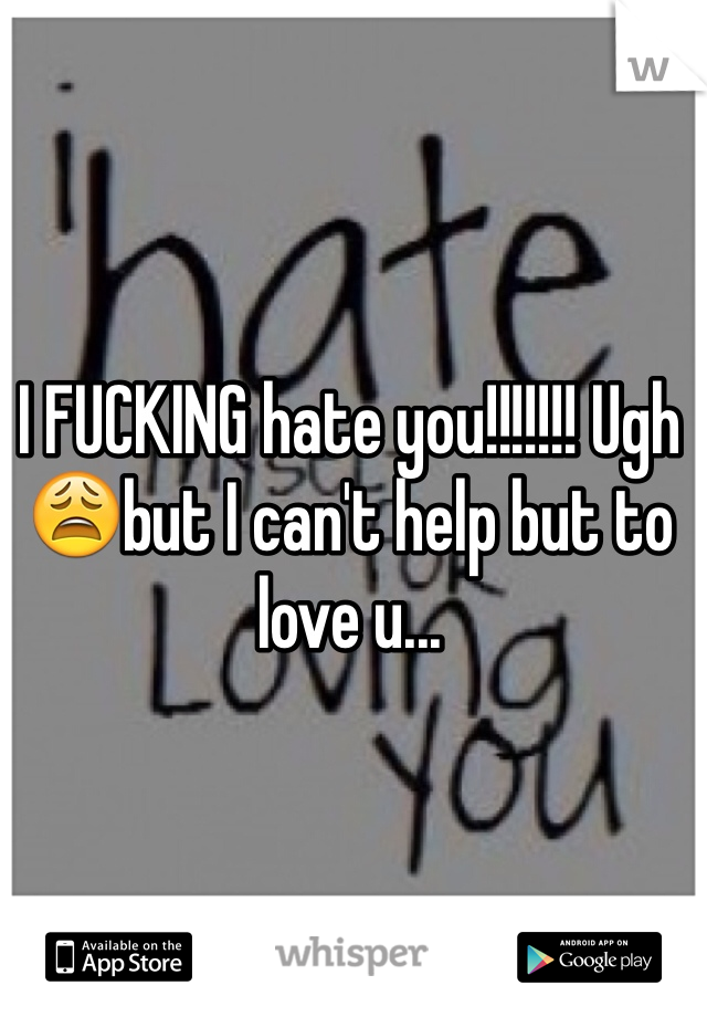 I FUCKING hate you!!!!!!! Ugh 😩but I can't help but to love u...