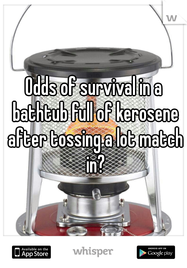 Odds of survival in a bathtub full of kerosene after tossing a lot match in?