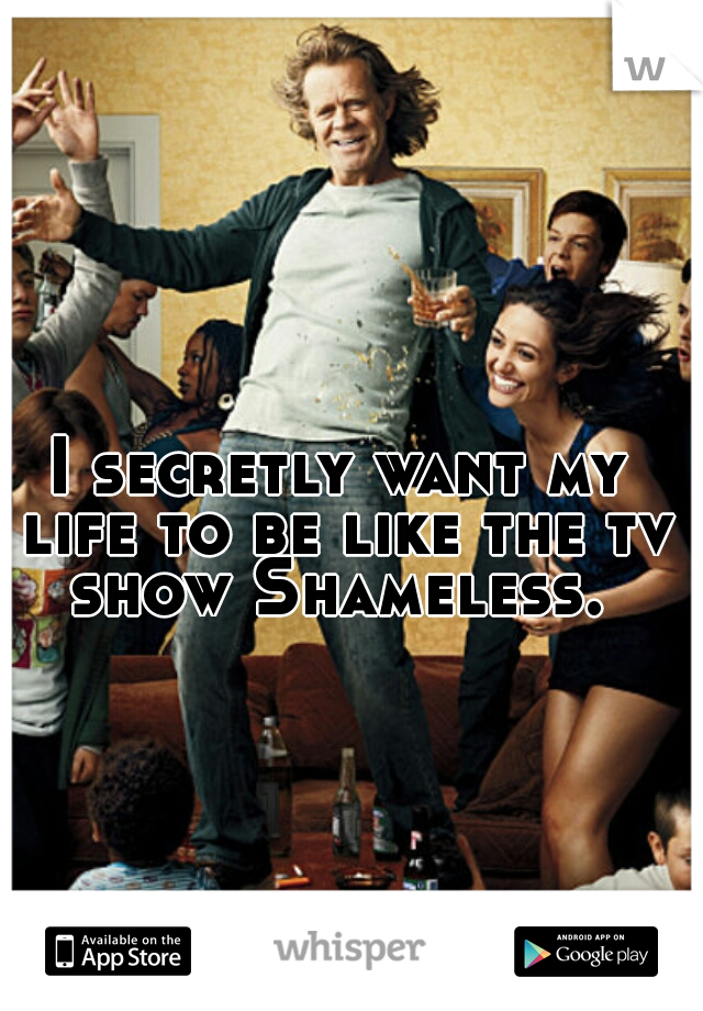 I secretly want my life to be like the tv show Shameless. 