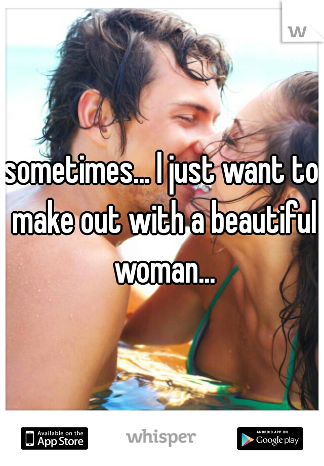 sometimes... I just want to make out with a beautiful woman...