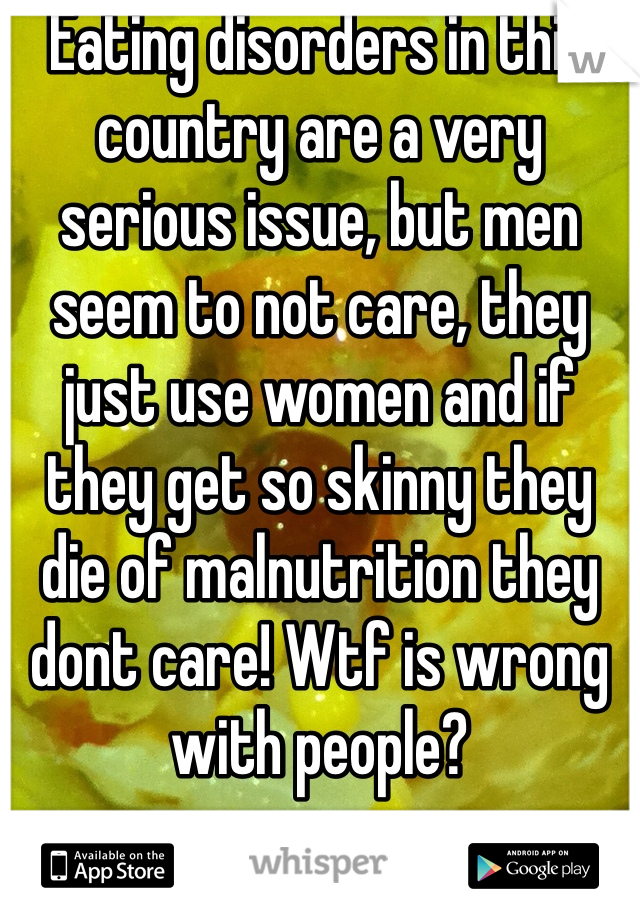 Eating disorders in this country are a very serious issue, but men seem to not care, they just use women and if they get so skinny they die of malnutrition they dont care! Wtf is wrong with people?