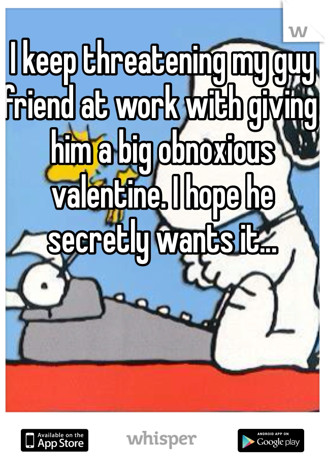 I keep threatening my guy friend at work with giving him a big obnoxious valentine. I hope he secretly wants it...