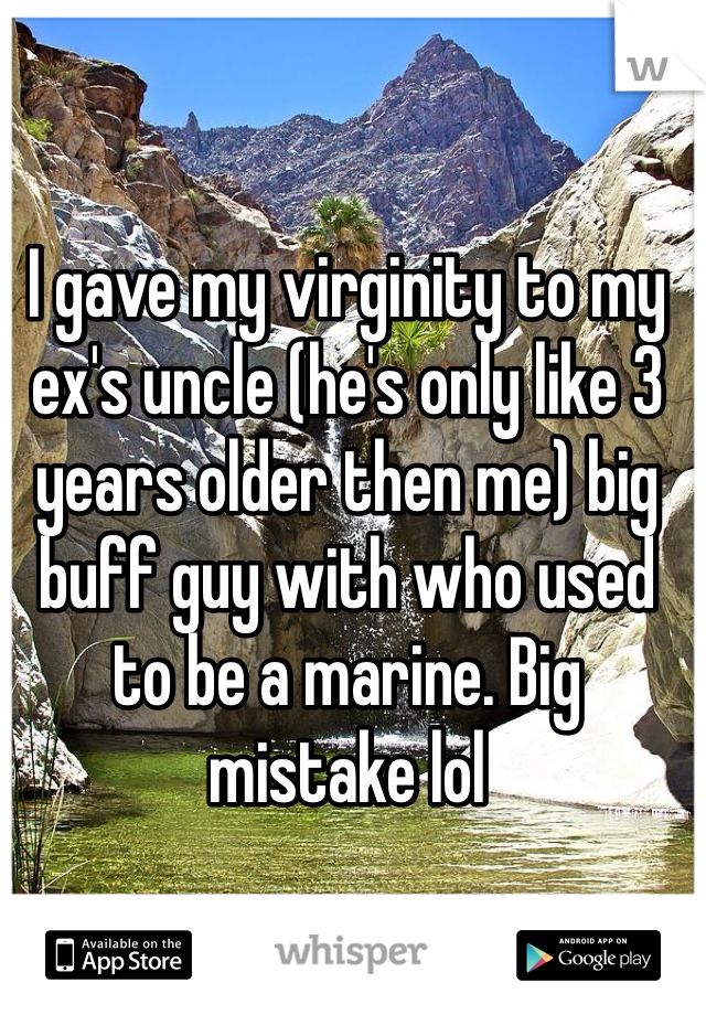 I gave my virginity to my ex's uncle (he's only like 3 years older then me) big buff guy with who used to be a marine. Big mistake lol 