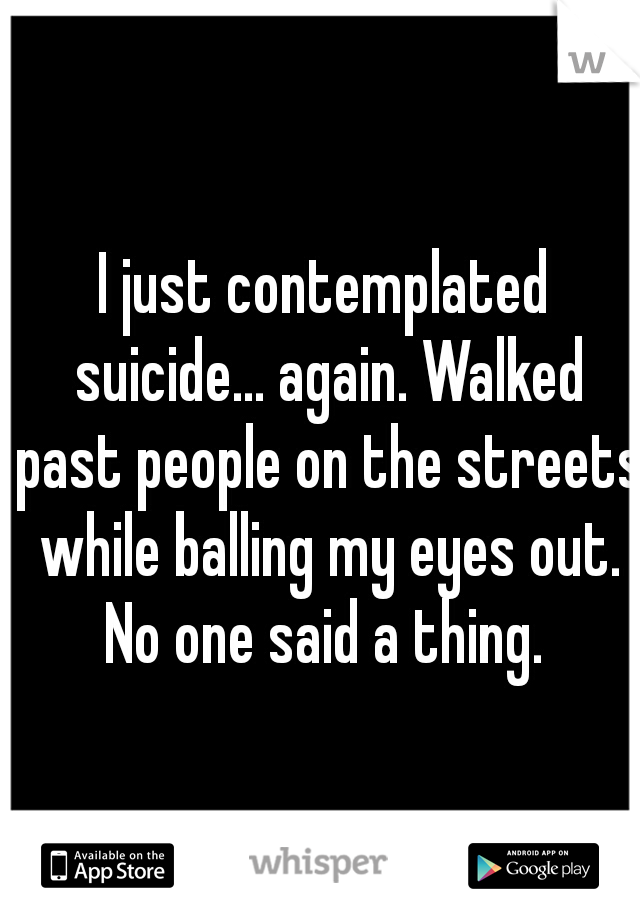 I just contemplated suicide... again. Walked past people on the streets while balling my eyes out. No one said a thing. 