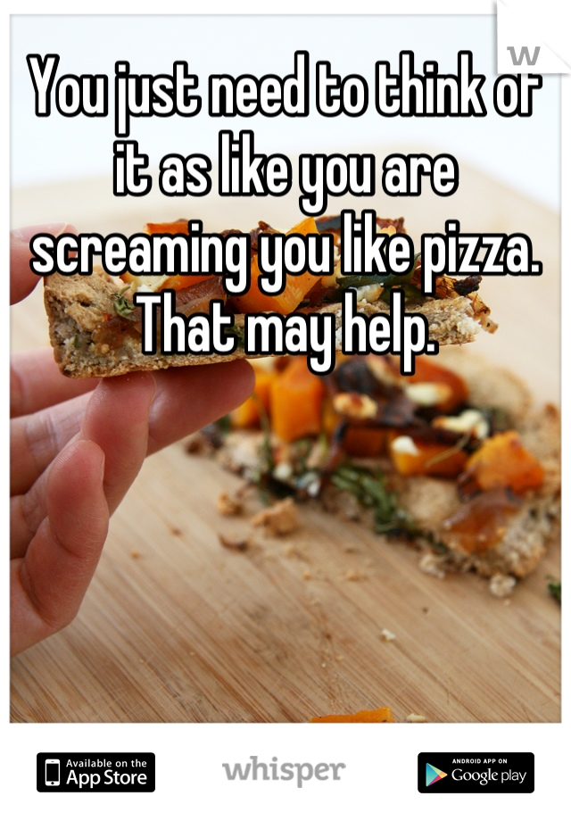 You just need to think of it as like you are screaming you like pizza. That may help.