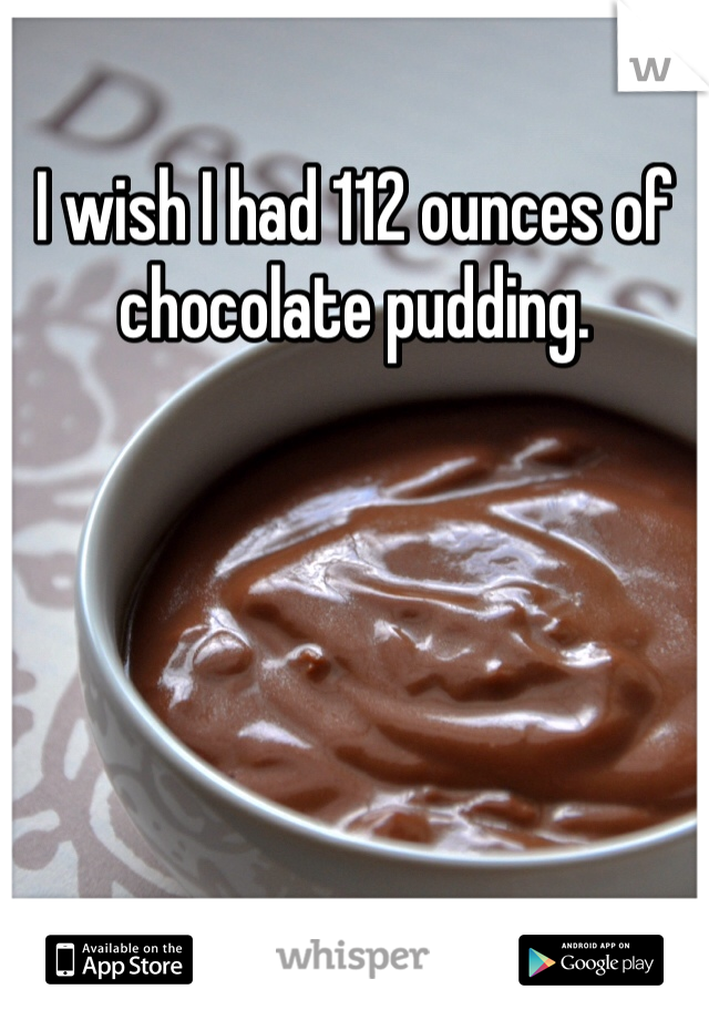 I wish I had 112 ounces of chocolate pudding.
