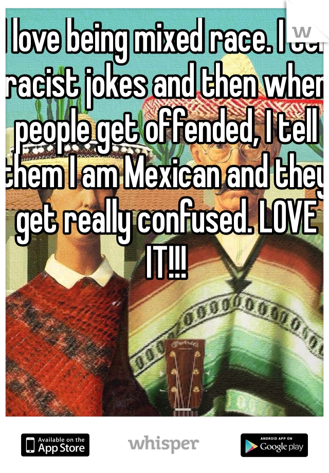 I love being mixed race. I tell racist jokes and then when people get offended, I tell them I am Mexican and they get really confused. LOVE IT!!!