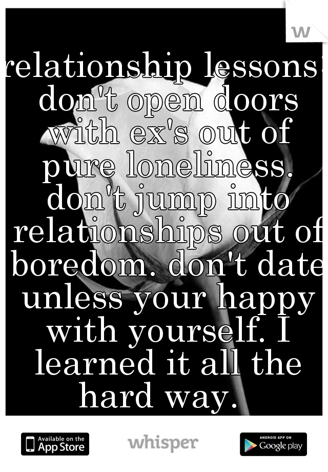 relationship lessons: don't open doors with ex's out of pure loneliness. don't jump into relationships out of boredom. don't date unless your happy with yourself. I learned it all the hard way.  