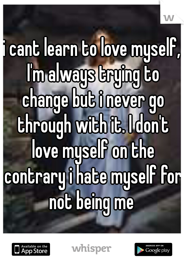 i cant learn to love myself, I'm always trying to change but i never go through with it. I don't love myself on the contrary i hate myself for not being me 