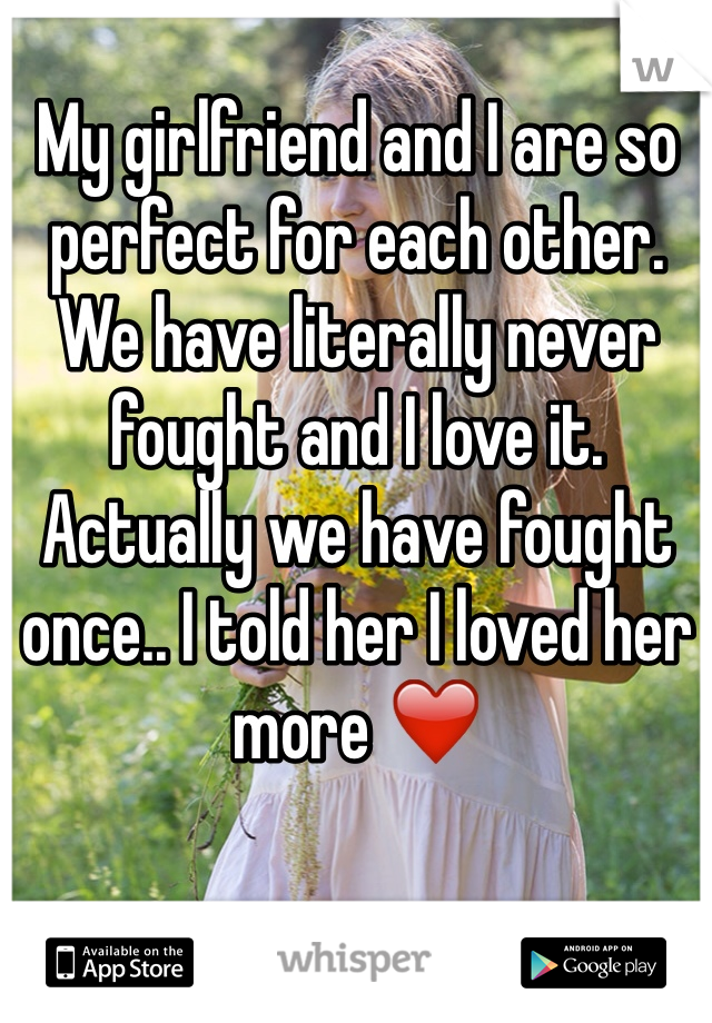 My girlfriend and I are so perfect for each other. We have literally never fought and I love it. Actually we have fought once.. I told her I loved her more ❤️