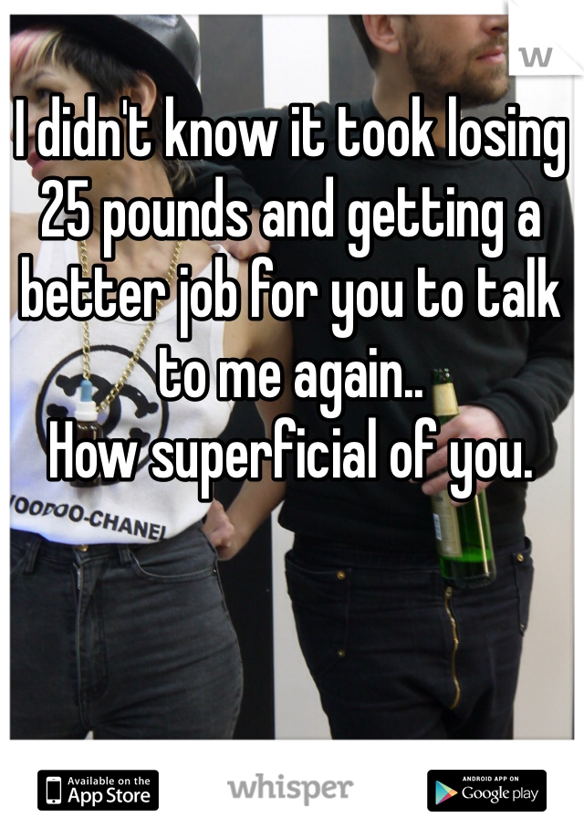 I didn't know it took losing 25 pounds and getting a better job for you to talk to me again.. 
How superficial of you. 