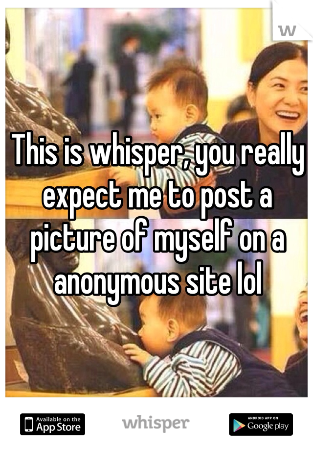 This is whisper, you really expect me to post a picture of myself on a anonymous site lol