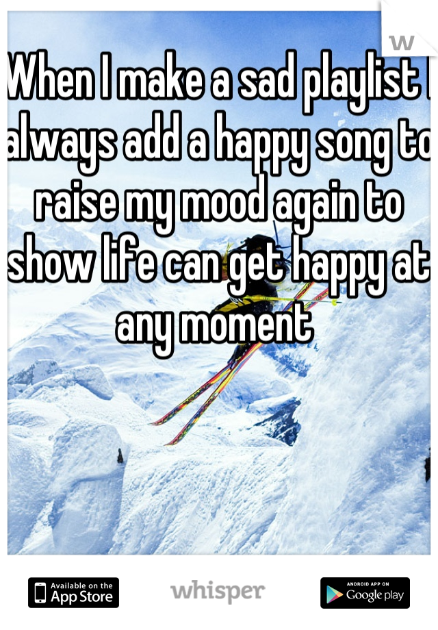 When I make a sad playlist I always add a happy song to raise my mood again to show life can get happy at any moment 