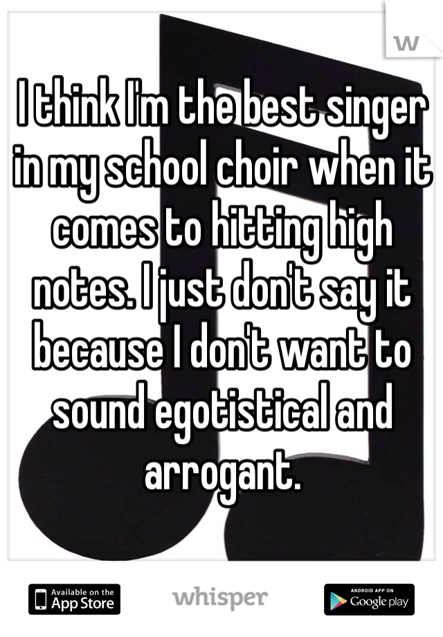 I think I'm the best singer in my school choir when it comes to hitting high notes. I just don't say it because I don't want to sound egotistical and arrogant. 