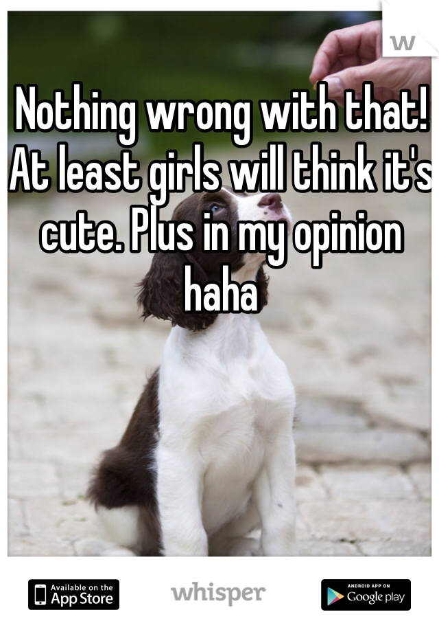 Nothing wrong with that! At least girls will think it's cute. Plus in my opinion haha