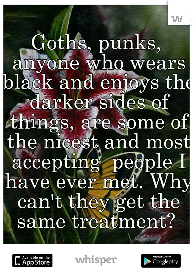 Goths, punks, anyone who wears black and enjoys the darker sides of things, are some of the nicest and most accepting  people I have ever met. Why can't they get the same treatment? 