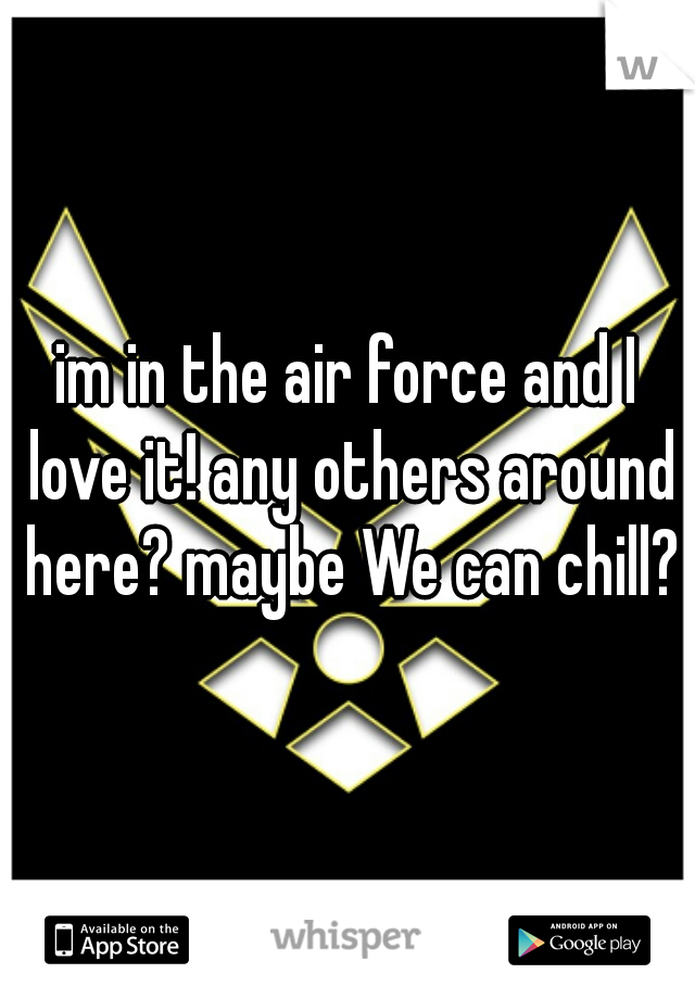 im in the air force and I love it! any others around here? maybe We can chill?