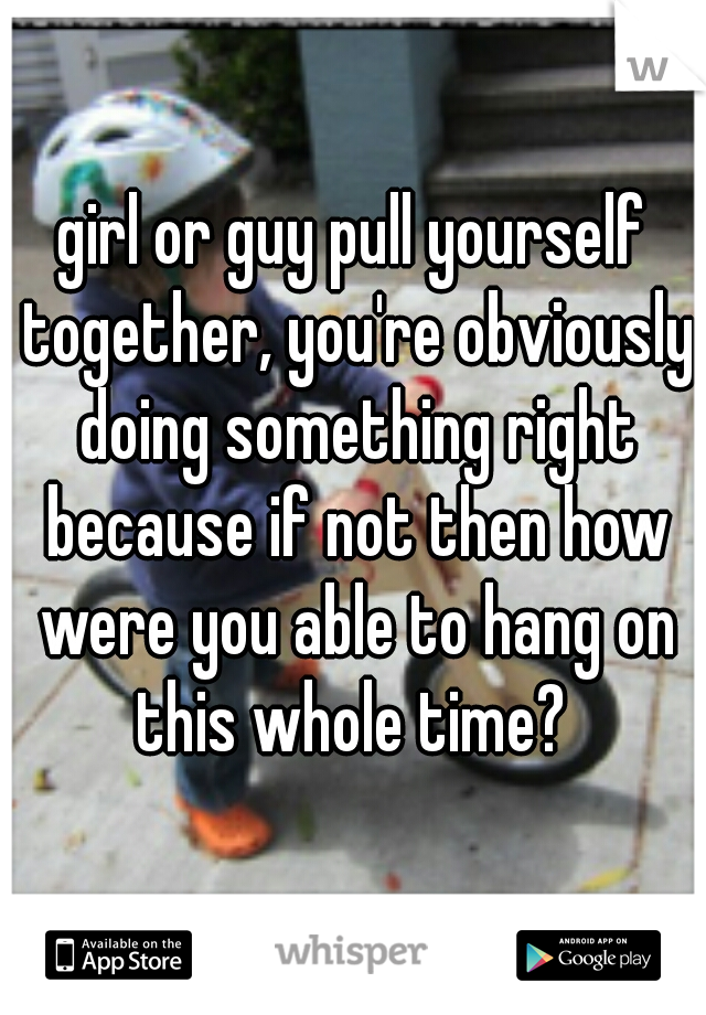 girl or guy pull yourself together, you're obviously doing something right because if not then how were you able to hang on this whole time? 