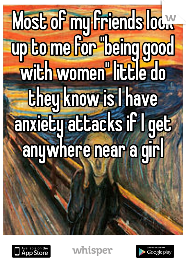 Most of my friends look up to me for "being good with women" little do they know is I have anxiety attacks if I get anywhere near a girl
