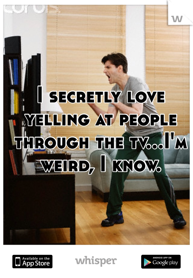 I secretly love yelling at people through the tv…I'm weird, I know. 