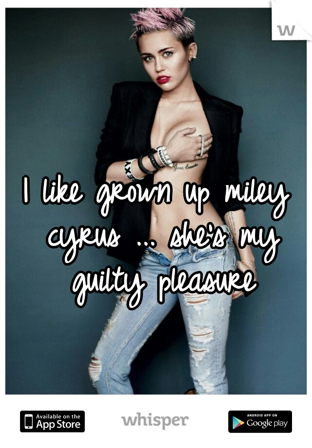 I like grown up miley cyrus ... she's my guilty pleasure