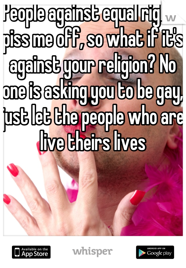 People against equal rights piss me off, so what if it's against your religion? No one is asking you to be gay, just let the people who are live theirs lives 