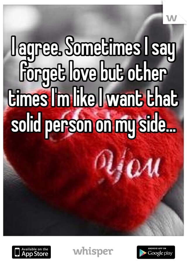 I agree. Sometimes I say forget love but other times I'm like I want that solid person on my side... 