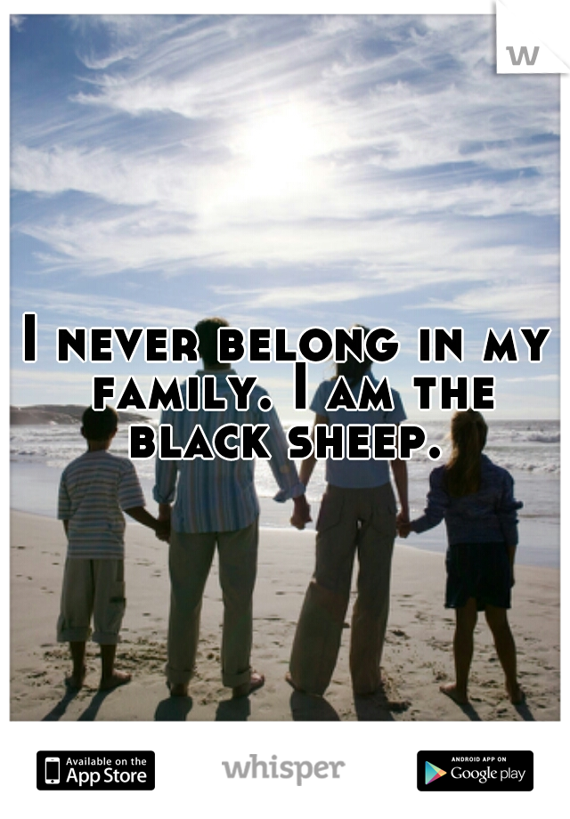 I never belong in my family. I am the black sheep. 