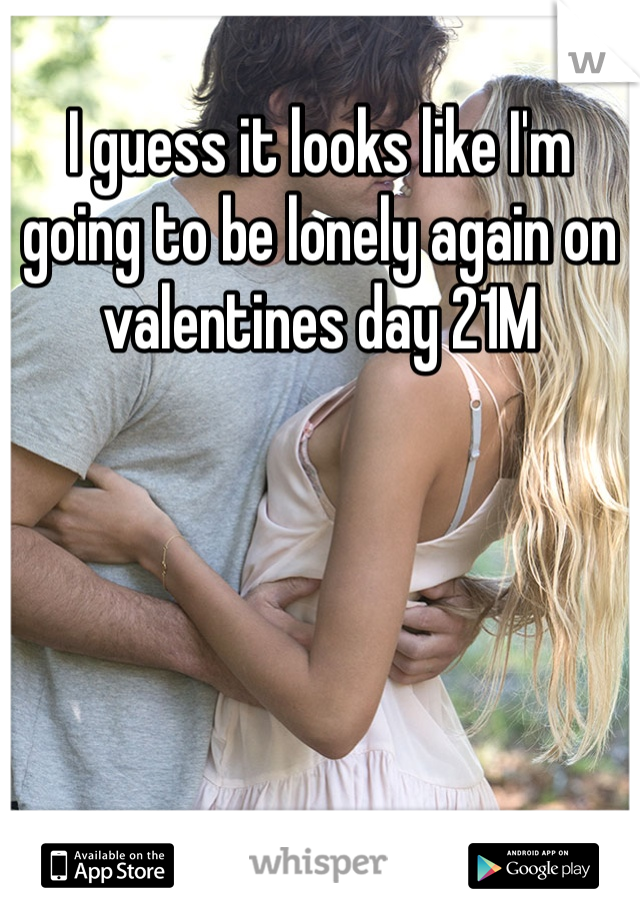I guess it looks like I'm going to be lonely again on valentines day 21M