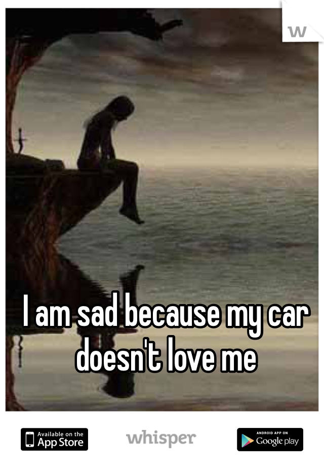 I am sad because my car doesn't love me
