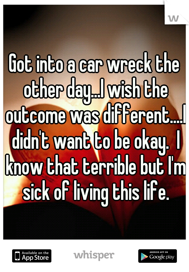 Got into a car wreck the other day...I wish the outcome was different....I didn't want to be okay.  I know that terrible but I'm sick of living this life.