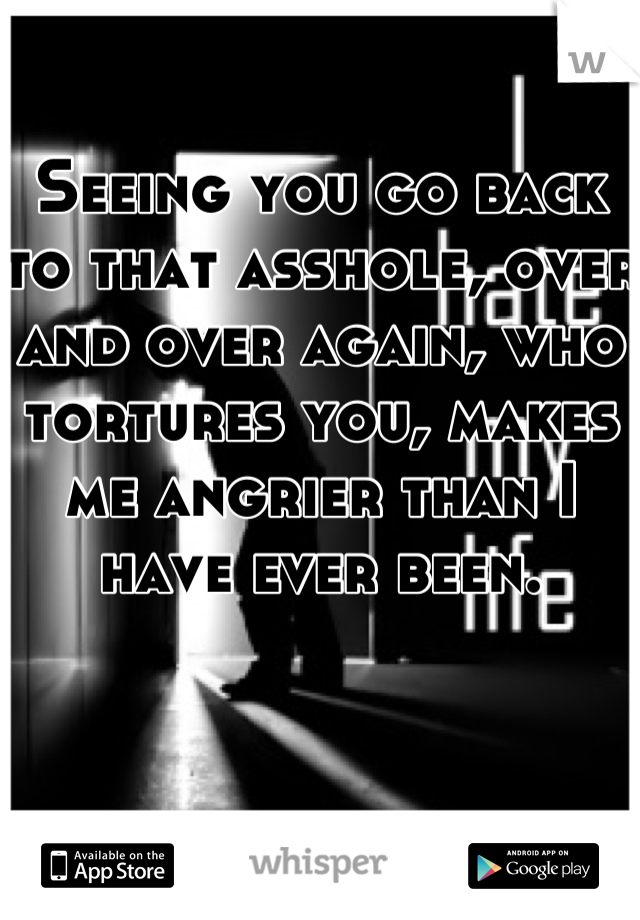 Seeing you go back to that asshole, over and over again, who tortures you, makes me angrier than I have ever been.